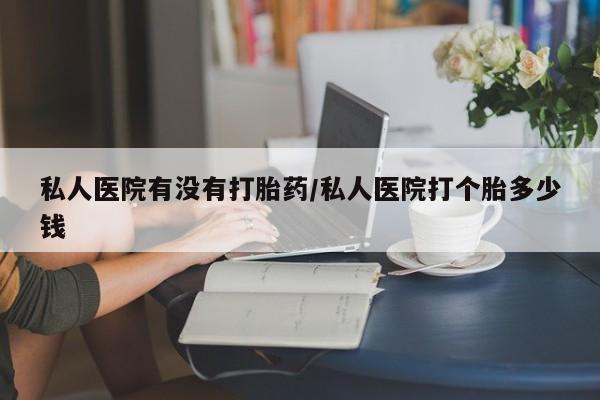堕胎药购买方式私人医院有没有打胎药/私人医院打个胎多少钱