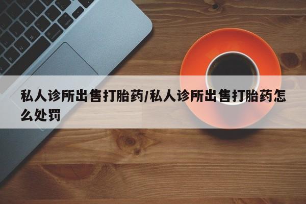 堕胎药购买方式私人诊所出售打胎药/私人诊所出售打胎药怎么处罚