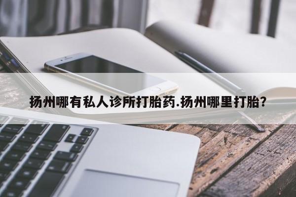 堕胎药购买方式扬州哪有私人诊所打胎药.扬州哪里打胎？