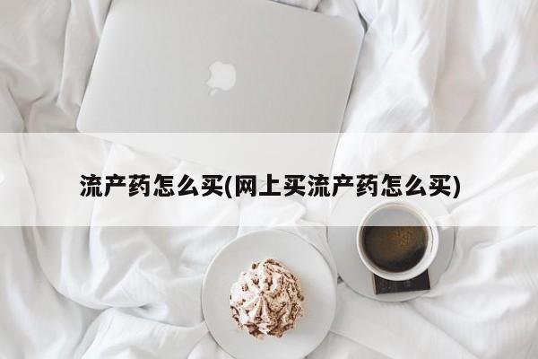 堕胎药购买方式流产药怎么买(网上买流产药怎么买)