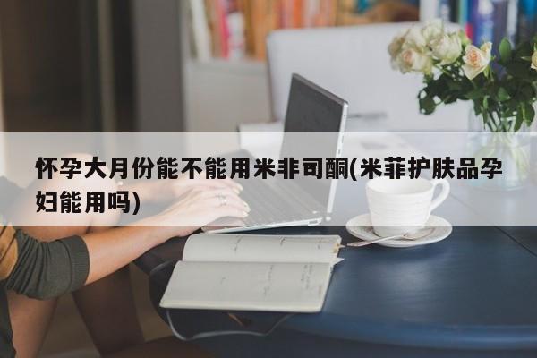 堕胎药购买方式怀孕大月份能不能用米非司酮(米菲护肤品孕妇能用吗)