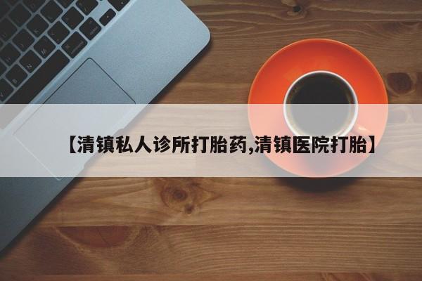堕胎药购买方式【清镇私人诊所打胎药,清镇医院打胎】