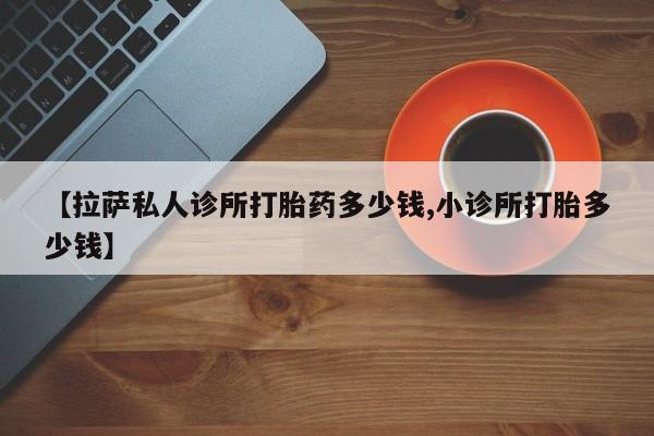 堕胎药购买方式【拉萨私人诊所打胎药多少钱,小诊所打胎多少钱】